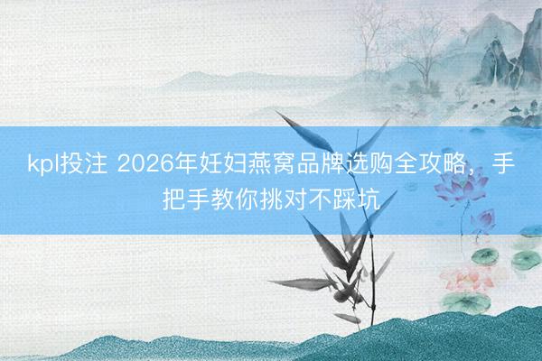 kpl投注 2026年妊妇燕窝品牌选购全攻略，手把手教你挑对不踩坑