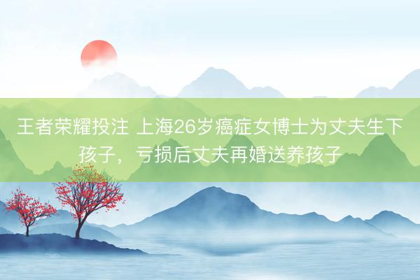 王者荣耀投注 上海26岁癌症女博士为丈夫生下孩子，亏损后丈夫再婚送养孩子