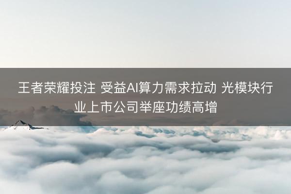 王者荣耀投注 受益AI算力需求拉动 光模块行业上市公司举座功绩高增