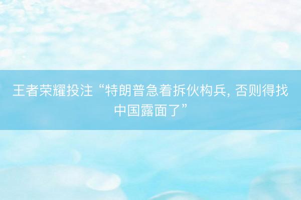 王者荣耀投注 “特朗普急着拆伙构兵, 否则得找中国露面了”
