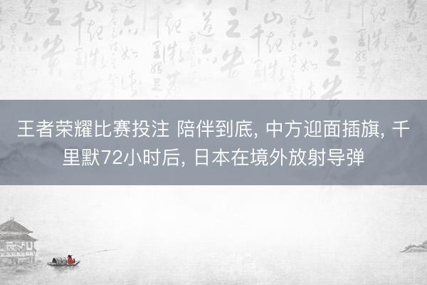 王者荣耀比赛投注 陪伴到底， 中方迎面插旗， 千里默72小时后， 日本在境外放射导弹