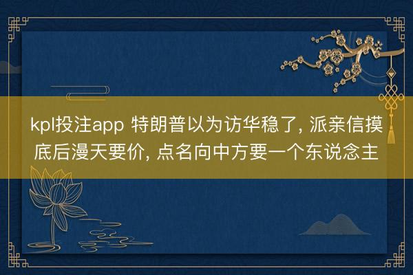 kpl投注app 特朗普以为访华稳了, 派亲信摸底后漫天要价, 点名向中方要一个东说念主