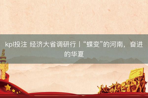 kpl投注 经济大省调研行丨“蝶变”的河南，奋进的华夏