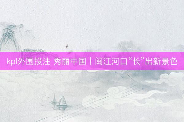 kpl外围投注 秀丽中国｜闽江河口“长”出新景色