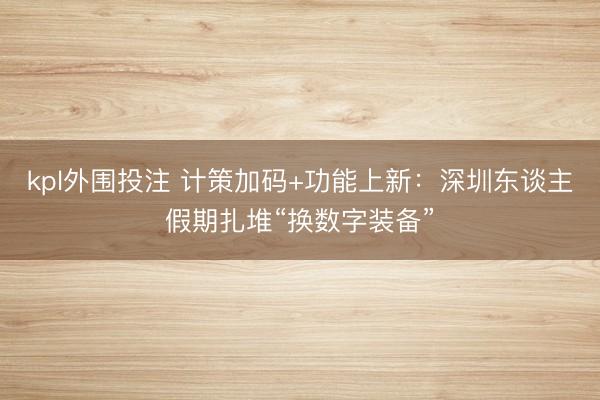 kpl外围投注 计策加码+功能上新：深圳东谈主假期扎堆“换数字装备”