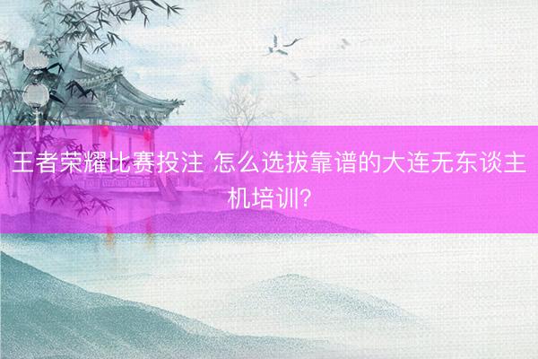 王者荣耀比赛投注 怎么选拔靠谱的大连无东谈主机培训?