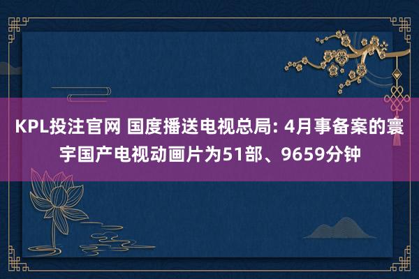 KPL投注官网 国度播送电视总局: 4月事备案的寰宇国产电视动画片为51部、9659分钟