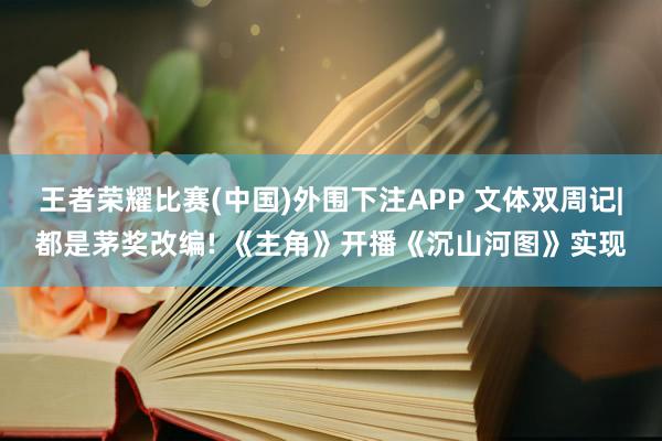 王者荣耀比赛(中国)外围下注APP 文体双周记|都是茅奖改编! 《主角》开播《沉山河图》实现