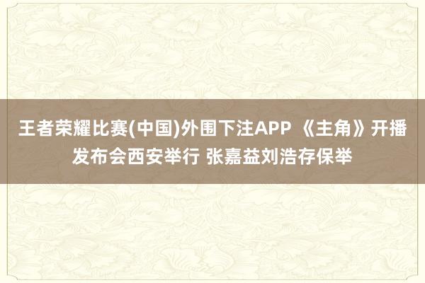 王者荣耀比赛(中国)外围下注APP 《主角》开播发布会西安举行 张嘉益刘浩存保举