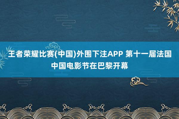 王者荣耀比赛(中国)外围下注APP 第十一届法国中国电影节在巴黎开幕