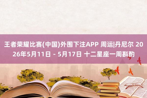 王者荣耀比赛(中国)外围下注APP 周运|丹尼尔 2026年5月11日 - 5月17日 十二星座一周斟酌
