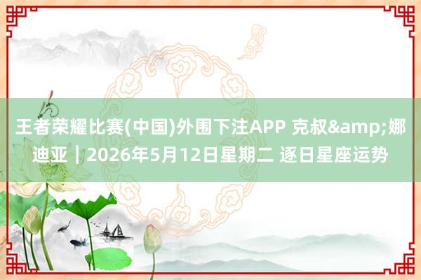 王者荣耀比赛(中国)外围下注APP 克叔&娜迪亚︱2026年5月12日星期二 逐日星座运势