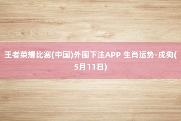 王者荣耀比赛(中国)外围下注APP 生肖运势-戌狗(5月11日)