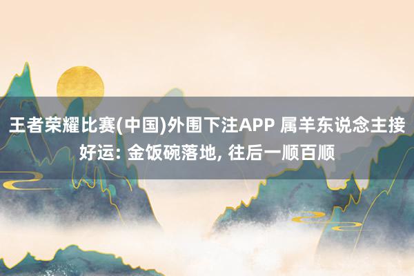 王者荣耀比赛(中国)外围下注APP 属羊东说念主接好运: 金饭碗落地， 往后一顺百顺