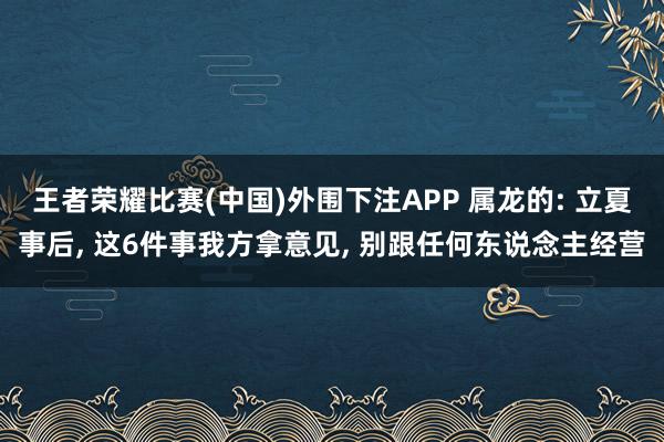 王者荣耀比赛(中国)外围下注APP 属龙的: 立夏事后， 这6件事我方拿意见， 别跟任何东说念主经营