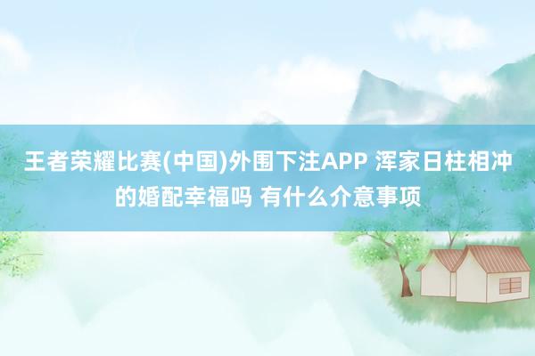 王者荣耀比赛(中国)外围下注APP 浑家日柱相冲的婚配幸福吗 有什么介意事项