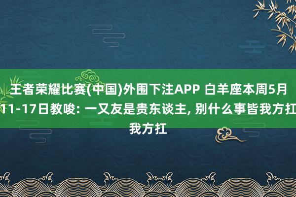王者荣耀比赛(中国)外围下注APP 白羊座本周5月11-17日教唆: 一又友是贵东谈主， 别什么事皆我方扛