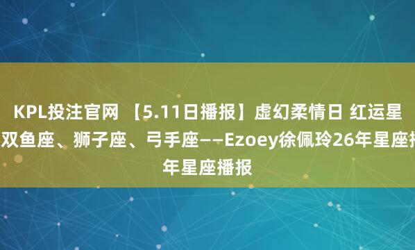 KPL投注官网 【5.11日播报】虚幻柔情日 红运星星: 双鱼座、狮子座、弓手座——Ezoey徐佩玲26年星座播报