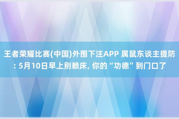 王者荣耀比赛(中国)外围下注APP 属鼠东谈主提防: 5月10日早上别赖床， 你的“功德”到门口了