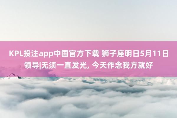 KPL投注app中国官方下载 狮子座明日5月11日领导|无须一直发光， 今天作念我方就好