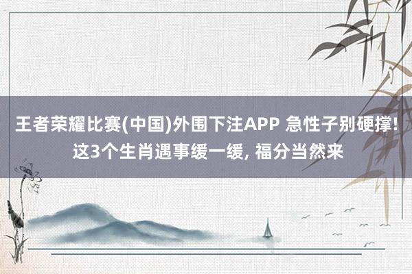王者荣耀比赛(中国)外围下注APP 急性子别硬撑! 这3个生肖遇事缓一缓， 福分当然来