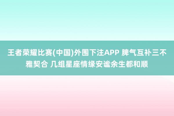 王者荣耀比赛(中国)外围下注APP 脾气互补三不雅契合 几组星座情缘安谧余生都和顺