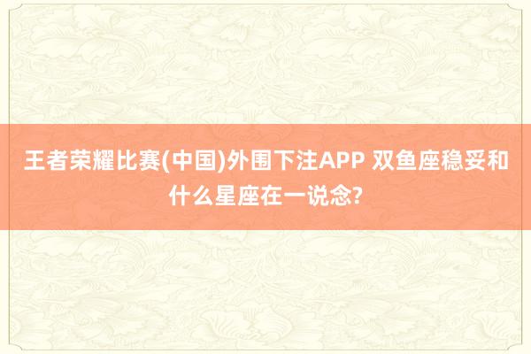 王者荣耀比赛(中国)外围下注APP 双鱼座稳妥和什么星座在一说念?