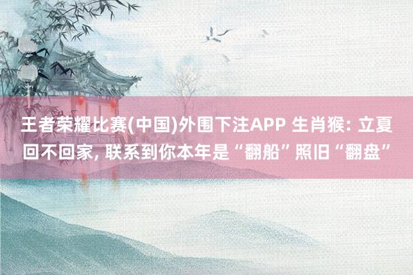 王者荣耀比赛(中国)外围下注APP 生肖猴: 立夏回不回家， 联系到你本年是“翻船”照旧“翻盘”
