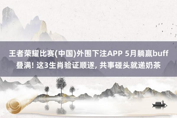 王者荣耀比赛(中国)外围下注APP 5月躺赢buff叠满! 这3生肖验证顺遂， 共事碰头就递奶茶