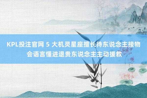 KPL投注官网 5 大机灵星座擅长待东说念主接物 会语言懂进退贵东说念主主动援救