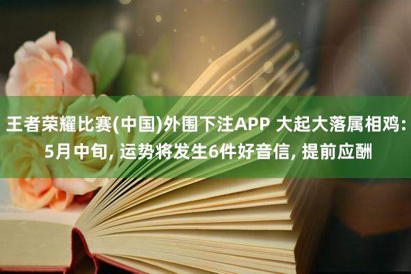 王者荣耀比赛(中国)外围下注APP 大起大落属相鸡: 5月中旬， 运势将发生6件好音信， 提前应酬