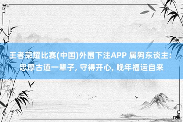 王者荣耀比赛(中国)外围下注APP 属狗东谈主: 忠厚古道一辈子， 守得开心， 晚年福运自来