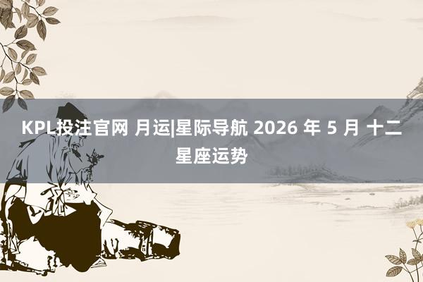 KPL投注官网 月运|星际导航 2026 年 5 月 十二星座运势