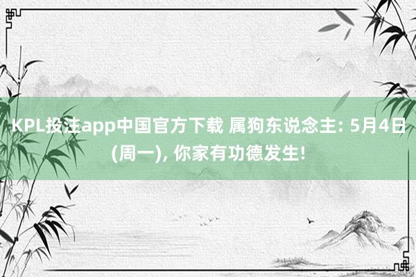 KPL投注app中国官方下载 属狗东说念主: 5月4日(周一)， 你家有功德发生!