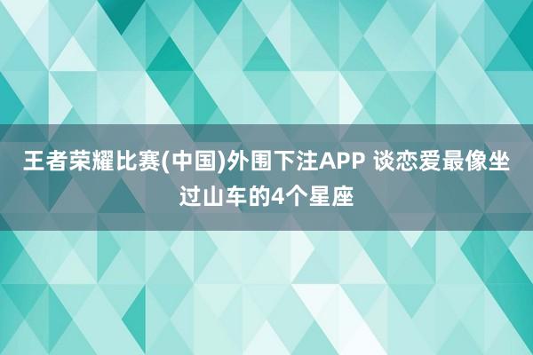 王者荣耀比赛(中国)外围下注APP 谈恋爱最像坐过山车的4个星座