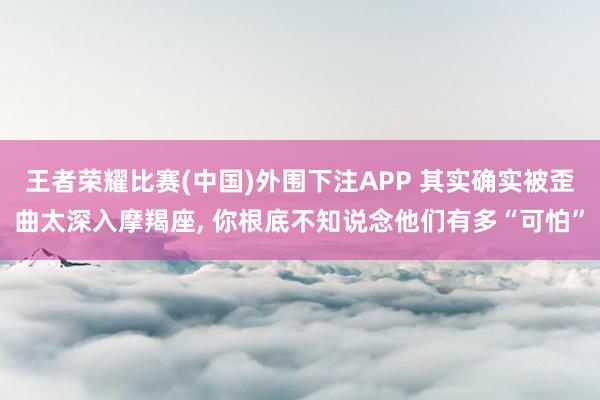王者荣耀比赛(中国)外围下注APP 其实确实被歪曲太深入摩羯座, 你根底不知说念他们有多“可怕”