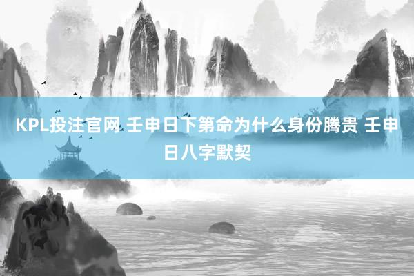 KPL投注官网 壬申日下第命为什么身份腾贵 壬申日八字默契