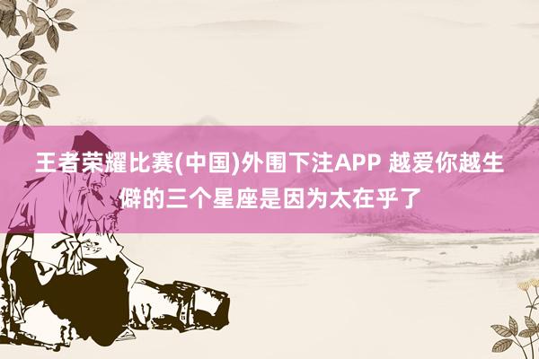 王者荣耀比赛(中国)外围下注APP 越爱你越生僻的三个星座是因为太在乎了