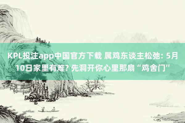 KPL投注app中国官方下载 属鸡东谈主松弛: 5月10日家里有难? 先洞开你心里那扇“鸡舍门′′