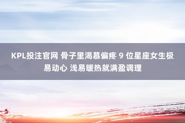 KPL投注官网 骨子里渴慕偏疼 9 位星座女生极易动心 浅易暖热就满盈调理