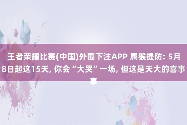 王者荣耀比赛(中国)外围下注APP 属猴提防: 5月8日起这15天， 你会“大哭”一场， 但这是天大的喜事