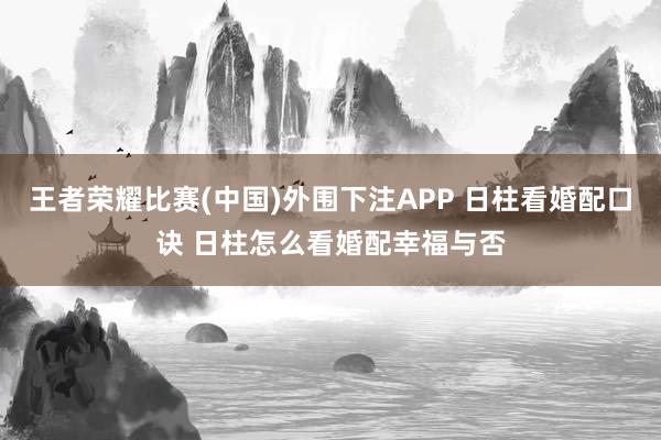 王者荣耀比赛(中国)外围下注APP 日柱看婚配口诀 日柱怎么看婚配幸福与否