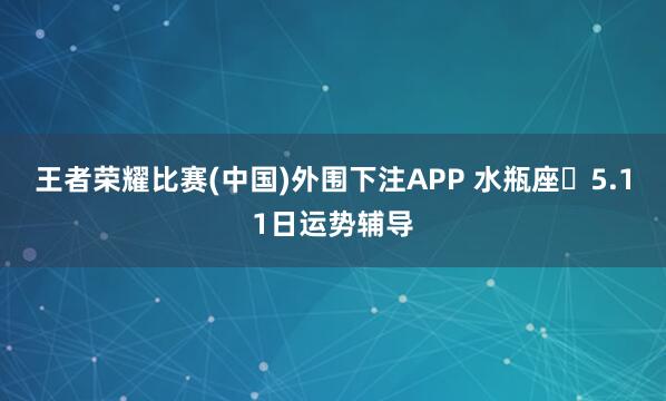 王者荣耀比赛(中国)外围下注APP 水瓶座♒5.11日运势辅导