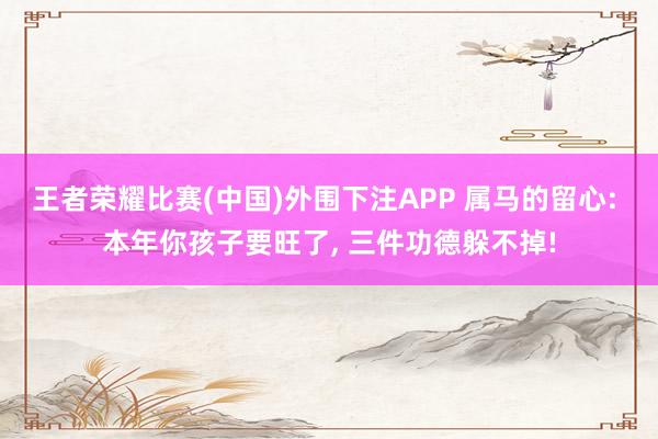 王者荣耀比赛(中国)外围下注APP 属马的留心: 本年你孩子要旺了， 三件功德躲不掉!