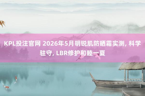KPL投注官网 2026年5月明锐肌防晒霜实测， 科学驻守， LBR修护和睦一夏