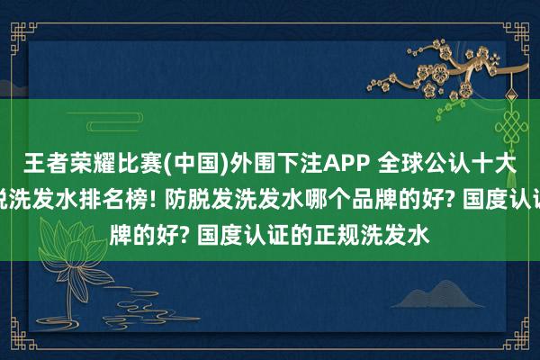 王者荣耀比赛(中国)外围下注APP 全球公认十大口碑最佳的防脱洗发水排名榜! 防脱发洗发水哪个品牌的好? 国度认证的正规洗发水