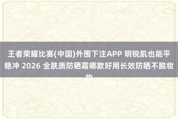 王者荣耀比赛(中国)外围下注APP 明锐肌也能平稳冲 2026 全肤质防晒霜哪款好用长效防晒不脱妆