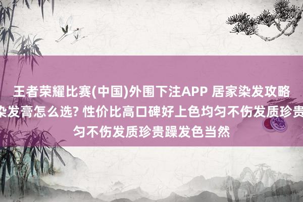 王者荣耀比赛(中国)外围下注APP 居家染发攻略: 守密白首染发膏怎么选? 性价比高口碑好上色均匀不伤发质珍贵躁发色当然