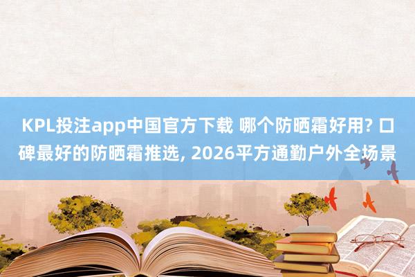 KPL投注app中国官方下载 哪个防晒霜好用? 口碑最好的防晒霜推选， 2026平方通勤户外全场景