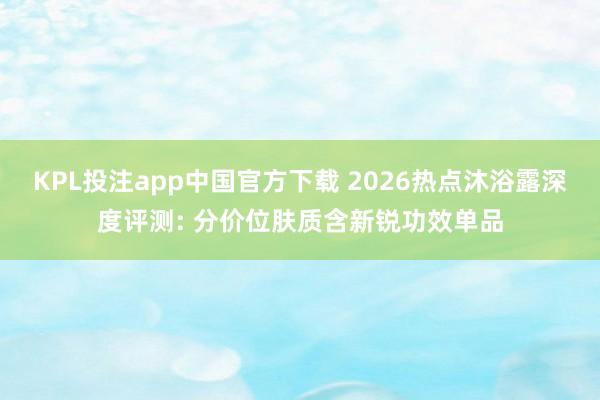 KPL投注app中国官方下载 2026热点沐浴露深度评测: 分价位肤质含新锐功效单品